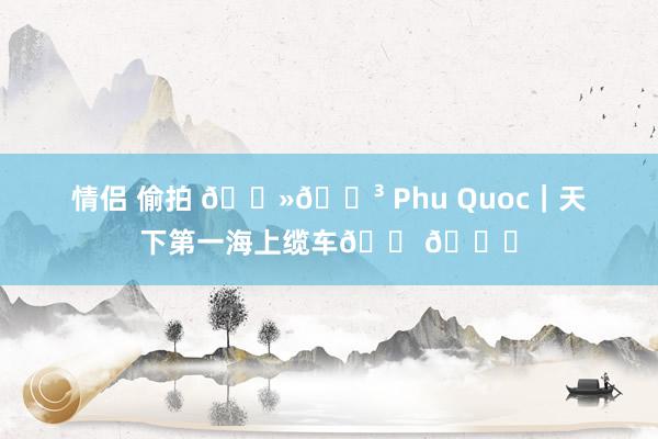 情侣 偷拍 🇻🇳 Phu Quoc｜天下第一海上缆车🚠🌊