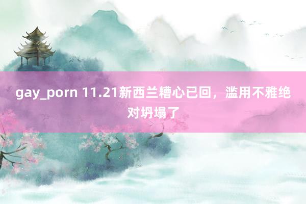 gay_porn 11.21新西兰糟心已回,滥用不雅绝对坍塌了