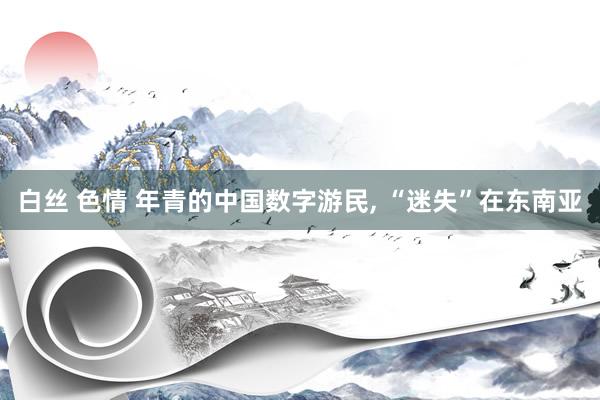 白丝 色情 年青的中国数字游民， “迷失”在东南亚