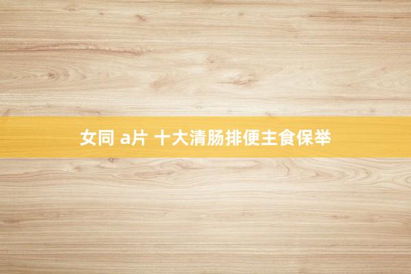 女同 a片 十大清肠排便主食保举