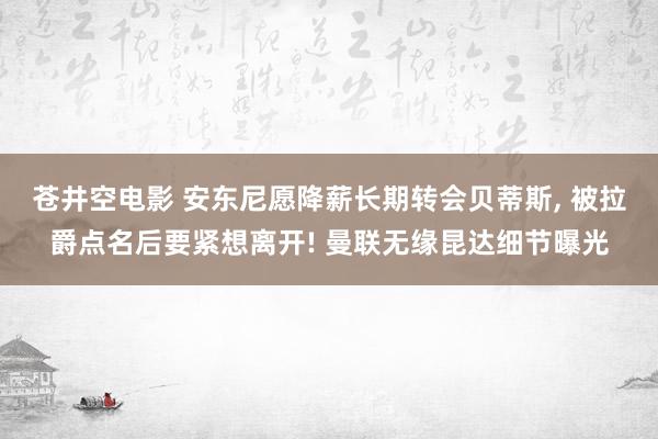 苍井空电影 安东尼愿降薪长期转会贝蒂斯， 被拉爵点名后要紧想离开! 曼联无缘昆达细节曝光