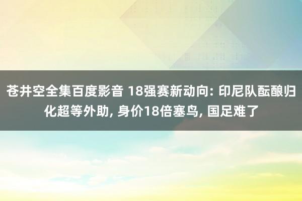 苍井空全集百度影音 18强赛新动向: 印尼队酝酿归化超等外助， 身价18倍塞鸟， 国足难了