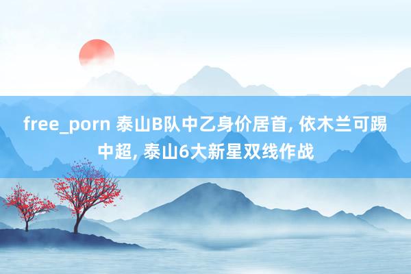 free_porn 泰山B队中乙身价居首， 依木兰可踢中超， 泰山6大新星双线作战
