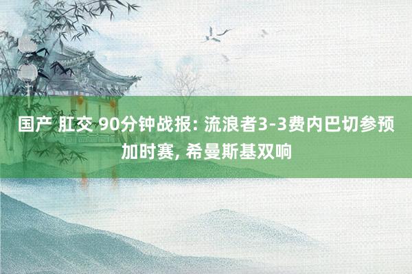 国产 肛交 90分钟战报: 流浪者3-3费内巴切参预加时赛， 希曼斯基双响