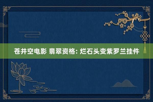 苍井空电影 翡翠资格: 烂石头变紫罗兰挂件