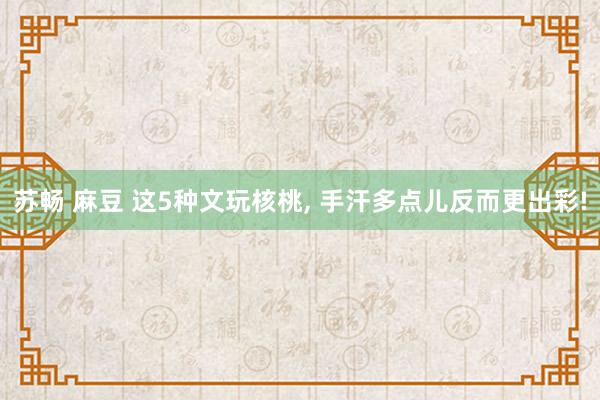苏畅 麻豆 这5种文玩核桃， 手汗多点儿反而更出彩!