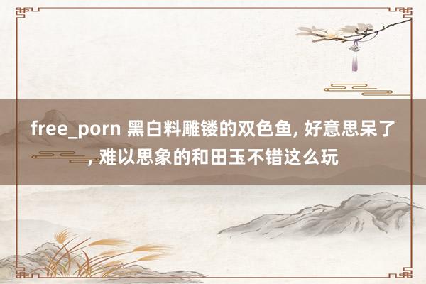 free_porn 黑白料雕镂的双色鱼， 好意思呆了， 难以思象的和田玉不错这么玩
