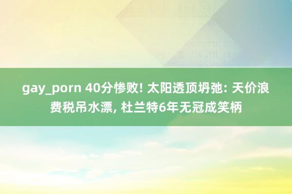 gay_porn 40分惨败! 太阳透顶坍弛: 天价浪费税吊水漂， 杜兰特6年无冠成笑柄