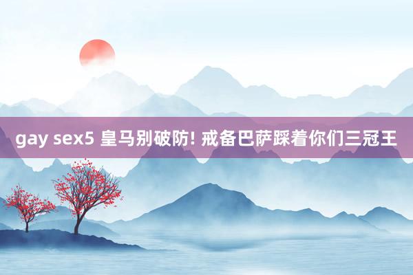 gay sex5 皇马别破防! 戒备巴萨踩着你们三冠王