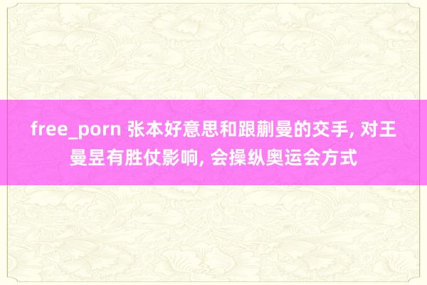 free_porn 张本好意思和跟蒯曼的交手， 对王曼昱有胜仗影响， 会操纵奥运会方式