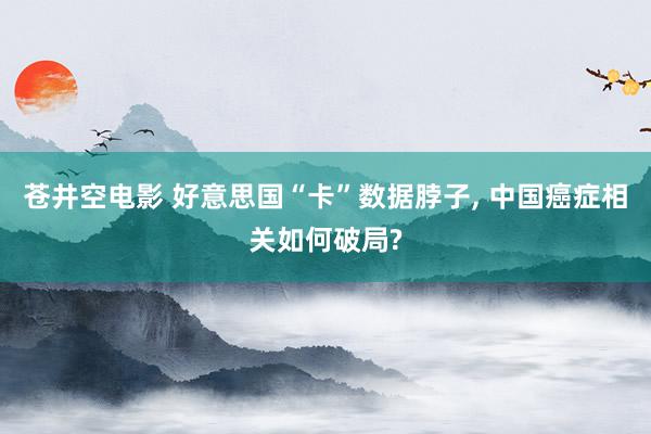 苍井空电影 好意思国“卡”数据脖子， 中国癌症相关如何破局?
