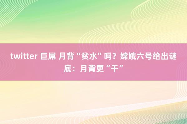 twitter 巨屌 月背“贫水”吗？嫦娥六号给出谜底：月背更“干”