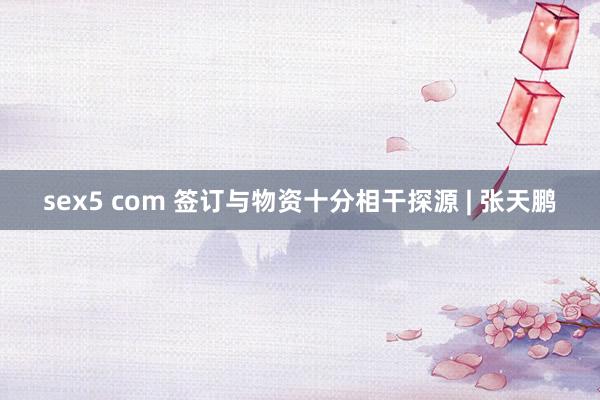 sex5 com 签订与物资十分相干探源 | 张天鹏