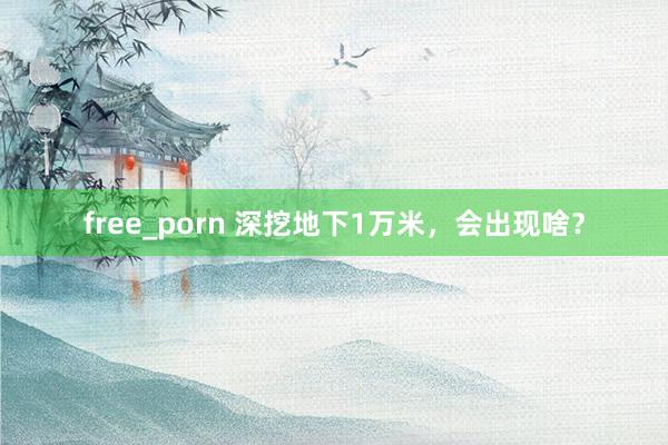 free_porn 深挖地下1万米，会出现啥？