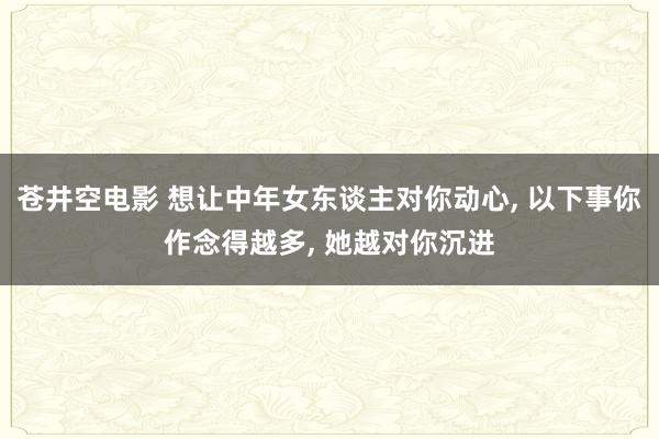苍井空电影 想让中年女东谈主对你动心， 以下事你作念得越多， 她越对你沉进