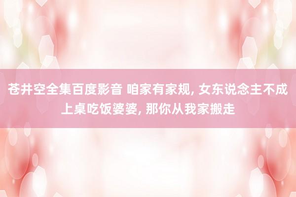苍井空全集百度影音 咱家有家规， 女东说念主不成上桌吃饭婆婆， 那你从我家搬走