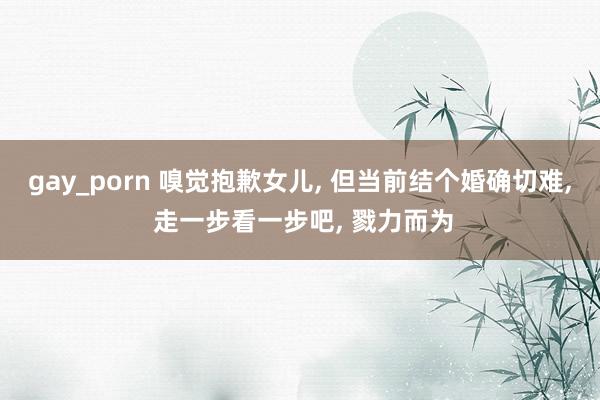 gay_porn 嗅觉抱歉女儿， 但当前结个婚确切难， 走一步看一步吧， 戮力而为
