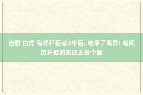 自慰 白虎 宥恕扞拒者3年后， 继承了离异! 给阅历扞拒的东谈主提个醒