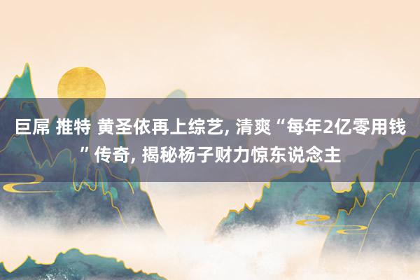 巨屌 推特 黄圣依再上综艺， 清爽“每年2亿零用钱”传奇， 揭秘杨子财力惊东说念主