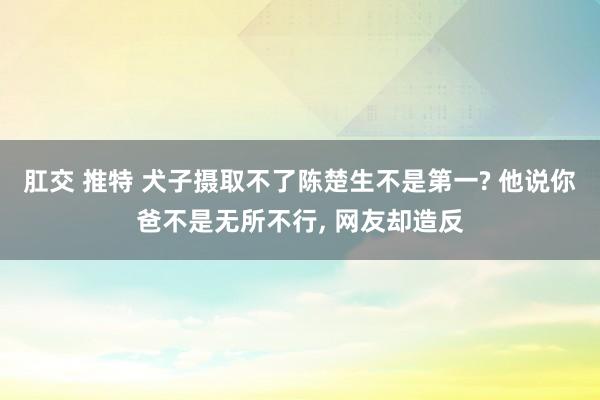 肛交 推特 犬子摄取不了陈楚生不是第一? 他说你爸不是无所不行， 网友却造反
