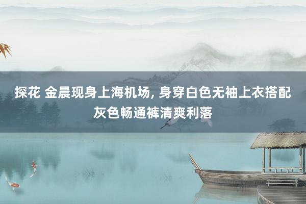 探花 金晨现身上海机场， 身穿白色无袖上衣搭配灰色畅通裤清爽利落
