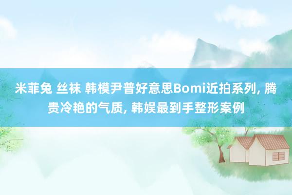 米菲兔 丝袜 韩模尹普好意思Bomi近拍系列， 腾贵冷艳的气质， 韩娱最到手整形案例