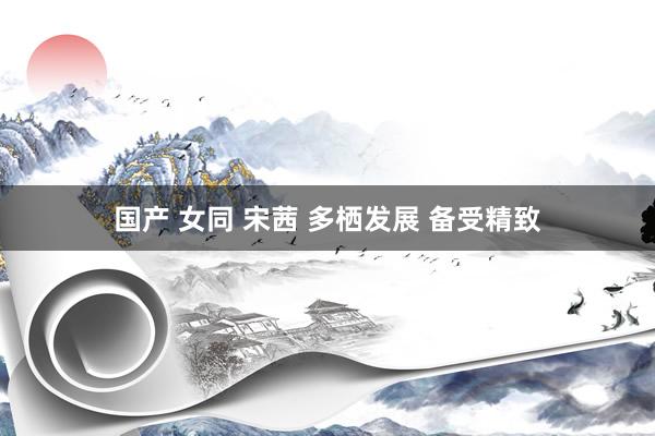 国产 女同 宋茜 多栖发展 备受精致