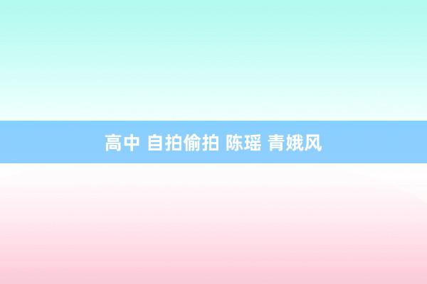 高中 自拍偷拍 陈瑶 青娥风