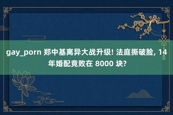 gay_porn 郑中基离异大战升级! 法庭撕破脸， 14 年婚配竟败在 8000 块?