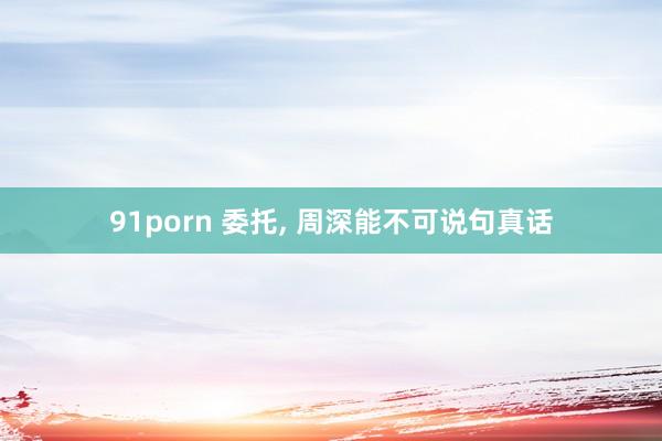 91porn 委托， 周深能不可说句真话