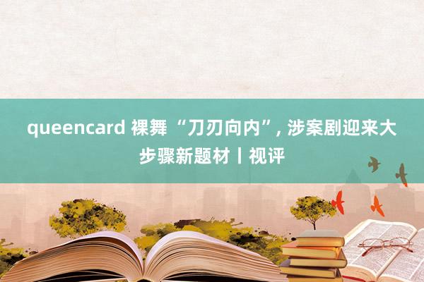 queencard 裸舞 “刀刃向内”， 涉案剧迎来大步骤新题材丨视评