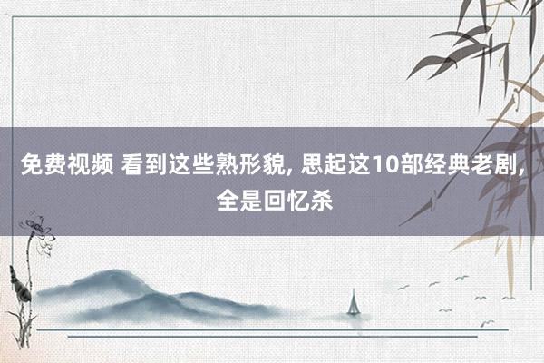 免费视频 看到这些熟形貌， 思起这10部经典老剧， 全是回忆杀