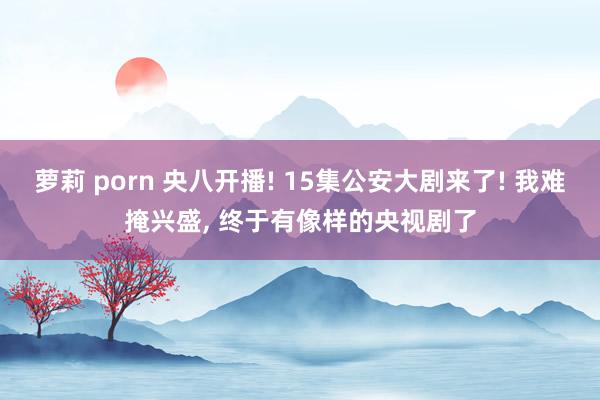 萝莉 porn 央八开播! 15集公安大剧来了! 我难掩兴盛， 终于有像样的央视剧了