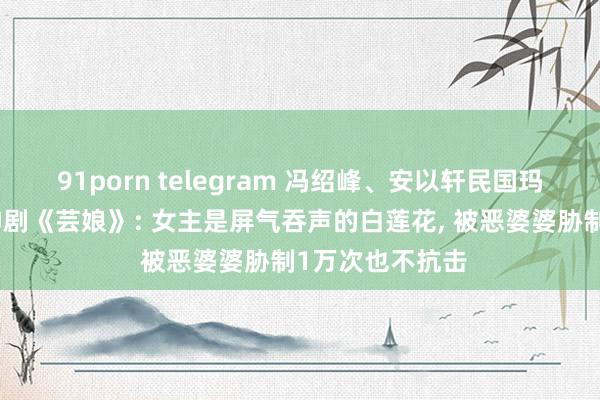91porn telegram 冯绍峰、安以轩民国玛丽苏权门宅斗神剧《芸娘》: 女主是屏气吞声的白莲花， 被恶婆婆胁制1万次也不抗击